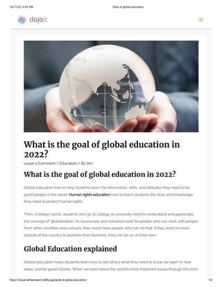 10/11/22, 4:42 PM Goal of global education
https://visual-whiteboard.netlify.app/goal-of-globa-education/ 1/4
What is the goal of global education in
2022?
Leave a Comment / Education / By tithi
What is the goal of global education in 2022?
Global education tries to help students learn the information, skills, and attitudes they need to be
good people in the world. Human rights education tries to teach students the skills and knowledge
they need to protect human rights.
Then, in today’s world, students who go to college or university need to understand and appreciate
the concept of “globalization.” As businesses and industries look for people who can work with people
from other countries and cultures, they need more people who can do that. If they need to travel
outside of the country to promote their business, they can do so on their own.
Global Education explained
Global education helps students learn how to tell others what they need to know, be open to new
ideas, and be good citizens. When we learn about the world’s most important issues through this kind
 