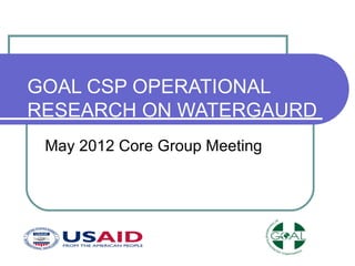 GOAL CSP OPERATIONAL
RESEARCH ON WATERGAURD
 May 2012 Core Group Meeting
 