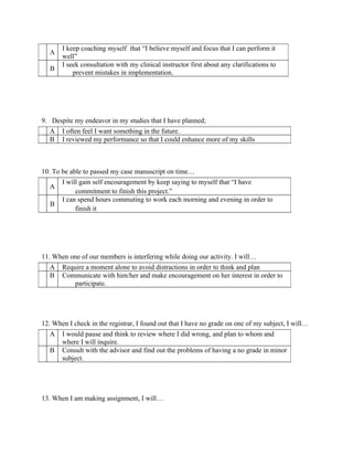 I keep coaching myself that “I believe myself and focus that I can perform it
  A
       well”
       I seek consultation with my clinical instructor first about any clarifications to
   B
           prevent mistakes in implementation.




9. Despite my endeavor in my studies that I have planned;
  A    I often feel I want something in the future.
  B    I reviewed my performance so that I could enhance more of my skills



10. To be able to passed my case manuscript on time…
       I will gain self encouragement by keep saying to myself that “I have
  A
            commitment to finish this project.”
       I can spend hours commuting to work each morning and evening in order to
   B
            finish it




11. When one of our members is interfering while doing our activity. I will…
  A    Require a moment alone to avoid distractions in order to think and plan
  B    Communicate with him/her and make encouragement on her interest in order to
           participate.




12. When I check in the registrar, I found out that I have no grade on one of my subject, I will…
  A    I would pause and think to review where I did wrong, and plan to whom and
       where I will inquire.
  B    Consult with the advisor and find out the problems of having a no grade in minor
       subject.




13. When I am making assignment, I will…
 
