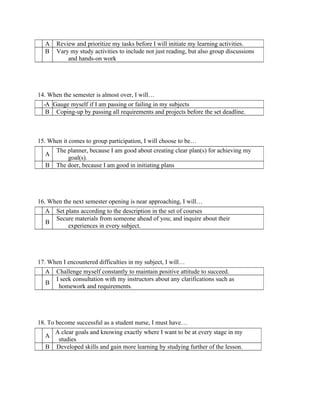 A    Review and prioritize my tasks before I will initiate my learning activities.
  B    Vary my study activities to include not just reading, but also group discussions
           and hands-on work




14. When the semester is almost over, I will…
  -A Gauge myself if I am passing or failing in my subjects
   B Coping-up by passing all requirements and projects before the set deadline.



15. When it comes to group participation, I will choose to be…
       The planner, because I am good about creating clear plan(s) for achieving my
  A
           goal(s).
  B    The doer, because I am good in initiating plans




16. When the next semester opening is near approaching, I will…
  A    Set plans according to the description in the set of courses
       Secure materials from someone ahead of you; and inquire about their
  B
            experiences in every subject.




17. When I encountered difficulties in my subject, I will…
  A    Challenge myself constantly to maintain positive attitude to succeed.
       I seek consultation with my instructors about any clarifications such as
  B
        homework and requirements.




18. To become successful as a student nurse, I must have…
    A clear goals and knowing exactly where I want to be at every stage in my
  A
     studies
  B Developed skills and gain more learning by studying further of the lesson.
 