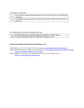19. When my instructors
        I am willing to spent long hours putting new idea as long as they are sufficiently
   A
         rewarded.
        I am willing to spent long hours of practice develop my skills until I am close to
   B
         perfect it.




20. Others perceive about my character that I am…
   A An enthusiastic person and have great perseverance to achieve goals
   B A task-oriented person and very efficient in doing my work.



Questionnaire adapted and derived from the following sources:

Answerbuddy.com, (2011). Personality Test Career. http://www.answerbuddy.com/job-personality-quiz
McGraw-Hill Higher Education (2008). Communicating at work. http://highered.mcgraw-ill.com/sites/0073511889/
         student_view0/chapter3/multiple_choice_quiz.html
Shapiro, Stephen M. “Goal-free living”. How to have a life you have now? Retrieved from:
         http://www.stephenshapiro.com/quiztest.html
 