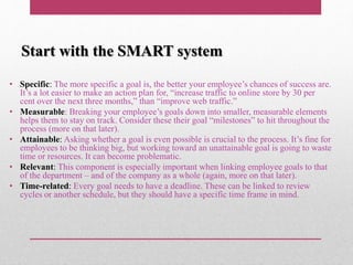 Start with the SMART system
• Specific: The more specific a goal is, the better your employee’s chances of success are.
It’s a lot easier to make an action plan for, “increase traffic to online store by 30 per
cent over the next three months,” than “improve web traffic.”
• Measurable: Breaking your employee’s goals down into smaller, measurable elements
helps them to stay on track. Consider these their goal “milestones” to hit throughout the
process (more on that later).
• Attainable: Asking whether a goal is even possible is crucial to the process. It’s fine for
employees to be thinking big, but working toward an unattainable goal is going to waste
time or resources. It can become problematic.
• Relevant: This component is especially important when linking employee goals to that
of the department – and of the company as a whole (again, more on that later).
• Time-related: Every goal needs to have a deadline. These can be linked to review
cycles or another schedule, but they should have a specific time frame in mind.
 