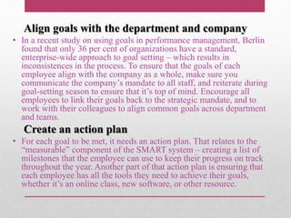Align goals with the department and company
• In a recent study on using goals in performance management, Berlin
found that only 36 per cent of organizations have a standard,
enterprise-wide approach to goal setting – which results in
inconsistences in the process. To ensure that the goals of each
employee align with the company as a whole, make sure you
communicate the company’s mandate to all staff, and reiterate during
goal-setting season to ensure that it’s top of mind. Encourage all
employees to link their goals back to the strategic mandate, and to
work with their colleagues to align common goals across department
and teams.
Create an action plan
• For each goal to be met, it needs an action plan. That relates to the
“measurable” component of the SMART system – creating a list of
milestones that the employee can use to keep their progress on track
throughout the year. Another part of that action plan is ensuring that
each employee has all the tools they need to achieve their goals,
whether it’s an online class, new software, or other resource.
 