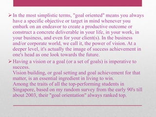 In the most simplistic terms, "goal oriented" means you always
have a specific objective or target in mind whenever you
embark on an endeavor to create a productive outcome or
construct a concrete deliverable in your life, in your work, in
your business, and even for your client(s). In the business
and/or corporate world, we call it, the power of vision. At a
deeper level, it's actually the image of success achievement in
one's head as one look towards the future.
Having a vision or a goal (or a set of goals) is imperative to
success.
Vision building, or goal setting and goal achievement for that
matter, is an essential ingredient in living to win.
Among the traits of all the top-performing students in
Singapore, based on my random survey from the early 90's till
about 2003, their "goal orientation" always ranked top.
 