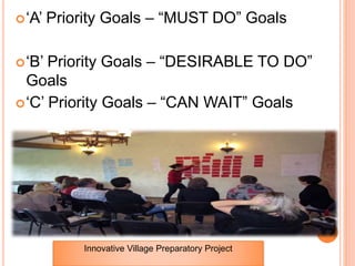 ‘A’ Priority Goals – “MUST DO” Goals
‘B’ Priority Goals – “DESIRABLE TO DO”
Goals
‘C’ Priority Goals – “CAN WAIT” Goals
Innovative Village Preparatory Project
 