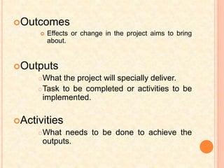Outcomes
 Effects or change in the project aims to bring
about.
Outputs
What the project will specially deliver.
Task to be completed or activities to be
implemented.
Activities
What needs to be done to achieve the
outputs.
 