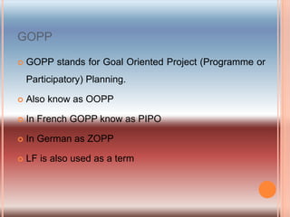 GOPP
 GOPP stands for Goal Oriented Project (Programme or
Participatory) Planning.
 Also know as OOPP
 In French GOPP know as PIPO
 In German as ZOPP
 LF is also used as a term
 