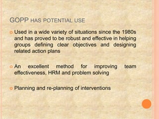 GOPP HAS POTENTIAL USE
 Used in a wide variety of situations since the 1980s
and has proved to be robust and effective in helping
groups defining clear objectives and designing
related action plans
 An excellent method for improving team
effectiveness, HRM and problem solving
 Planning and re-planning of interventions
 
