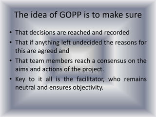The idea of GOPP is to make sure
• That decisions are reached and recorded
• That if anything left undecided the reasons for
this are agreed and
• That team members reach a consensus on the
aims and actions of the project.
• Key to it all is the facilitator, who remains
neutral and ensures objectivity.
 