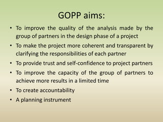 GOPP aims:
• To improve the quality of the analysis made by the
group of partners in the design phase of a project
• To make the project more coherent and transparent by
clarifying the responsibilities of each partner
• To provide trust and self-confidence to project partners
• To improve the capacity of the group of partners to
achieve more results in a limited time
• To create accountability
• A planning instrument
 