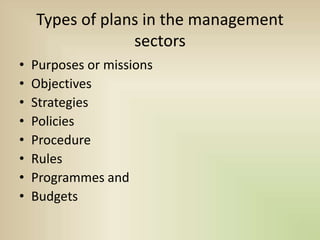Types of plans in the management
sectors
• Purposes or missions
• Objectives
• Strategies
• Policies
• Procedure
• Rules
• Programmes and
• Budgets
 