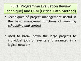 PERT (Programme Evaluation Review
Technique) and CPM (Critical Path Method)
• Techniques of project management useful in
the basic managerial functions of Planning
scheduling and control
• used to break down the large projects to
individual jobs or events and arranged in a
logical network
 