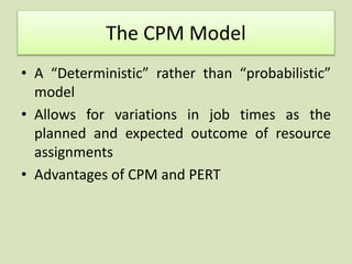 The CPM Model
• A “Deterministic” rather than “probabilistic”
model
• Allows for variations in job times as the
planned and expected outcome of resource
assignments
• Advantages of CPM and PERT
 
