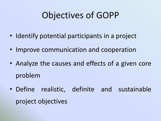 Objectives of GOPP
• Identify potential participants in a project
• Improve communication and cooperation
• Analyze the causes and effects of a given core
problem
• Define realistic, definite and sustainable
project objectives
 