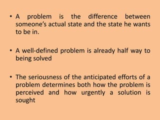 • A problem is the difference between
someone’s actual state and the state he wants
to be in.
• A well-defined problem is already half way to
being solved
• The seriousness of the anticipated efforts of a
problem determines both how the problem is
perceived and how urgently a solution is
sought
 
