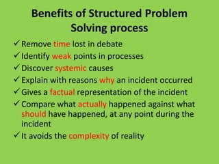 Benefits of Structured Problem
Solving process
Remove time lost in debate
Identify weak points in processes
Discover systemic causes
Explain with reasons why an incident occurred
Gives a factual representation of the incident
Compare what actually happened against what
should have happened, at any point during the
incident
It avoids the complexity of reality
 