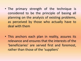• The primary strength of the technique is
considered to be the principle of basing all
planning on the analysis of existing problems,
as perceived by those who actually have to
deal with them
• This anchors each plan in reality, assures its
relevance and ensures that the interests of the
‘beneficiaries’ are served first and foremost,
rather than those of the ‘suppliers’
 
