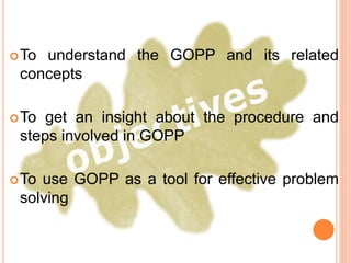 To understand the GOPP and its related
concepts
To get an insight about the procedure and
steps involved in GOPP
To use GOPP as a tool for effective problem
solving
 