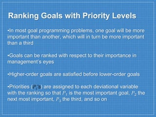 Ranking Goals with Priority Levels
▪In most goal programming problems, one goal will be more
important than another, which will in turn be more important
than a third
▪Goals can be ranked with respect to their importance in
management’s eyes
▪Higher-order goals are satisfied before lower-order goals
▪Priorities (Pi’s) are assigned to each deviational variable
with the ranking so that P1 is the most important goal, P2 the
next most important, P3 the third, and so on
 