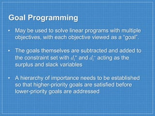 Goal Programming
▪ May be used to solve linear programs with multiple
objectives, with each objective viewed as a “goal”.
▪ The goals themselves are subtracted and added to
the constraint set with di
+ and di
– acting as the
surplus and slack variables
▪ A hierarchy of importance needs to be established
so that higher-priority goals are satisfied before
lower-priority goals are addressed
 