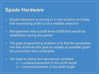 ▪ Spade Hardware is moving to a new location and feels
that maximizing profit is not a realistic objective
▪ Management sets a profit level of $30 that would be
satisfactory during this period
▪ The goal programming problem is to find the production
mix that achieves this goal as closely as possible given
the production time constraints
▪ We need to define two deviational variables
di
– = underachievement of the profit target
di
+ = overachievement of the profit target
Spade Hardware
 