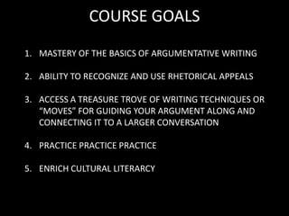 COURSE GOALS MASTERY OF THE BASICS OF ARGUMENTATIVE WRITING ABILITY TO RECOGNIZE AND USE RHETORICAL APPEALS ACCESS A TREASURE TROVE OF WRITING TECHNIQUES OR “MOVES” FOR GUIDING YOUR ARGUMENT ALONG AND CONNECTING IT TO A LARGER CONVERSATION PRACTICE PRACTICE PRACTICE ENRICH CULTURAL LITERARCY 