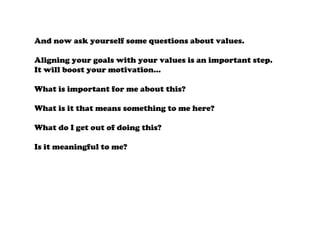 And now ask yourself some questions about values.
Aligning your goals with your values is an important step.
It will boost your motivation…
What is important for me about this?
What is it that means something to me here?
What do I get out of doing this?
Is it meaningful to me?
 