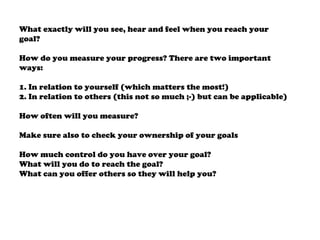 What exactly will you see, hear and feel when you reach your
goal?
How do you measure your progress? There are two important
ways:
1. In relation to yourself (which matters the most!)
2. In relation to others (this not so much ;-) but can be applicable)
How often will you measure?
Make sure also to check your ownership of your goals
How much control do you have over your goal?
What will you do to reach the goal?
What can you offer others so they will help you?
 