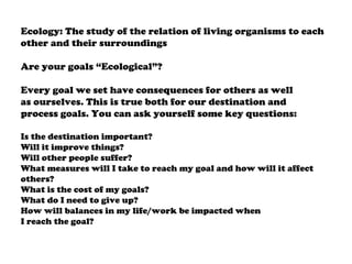 Ecology: The study of the relation of living organisms to each
other and their surroundings
Are your goals “Ecological”?
Every goal we set have consequences for others as well
as ourselves. This is true both for our destination and
process goals. You can ask yourself some key questions:
Is the destination important?
Will it improve things?
Will other people suffer?
What measures will I take to reach my goal and how will it affect
others?
What is the cost of my goals?
What do I need to give up?
How will balances in my life/work be impacted when
I reach the goal?
 