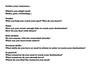 Gather your resources…
Objects you might need:
Books, gear, technology…
People:
Who can help you reach your goal? Who do you know?
Time:
How can you create enough time to reach your destination?
How do you deal with delays?
Role models:
Do you anyone who has succeeded already?
What can you learn from others?
Personal skills:
What skills do you have or need to obtain in order to reach your destination?
In general:
What resources do you need to reach your destination?
What resources do you already have?
Where do you find the resources you need?
 