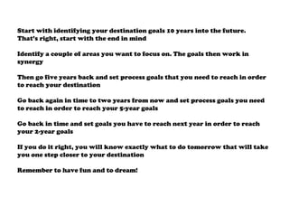 Start with identifying your destination goals 10 years into the future.
That’s right, start with the end in mind
Identify a couple of areas you want to focus on. The goals then work in
synergy
Then go five years back and set process goals that you need to reach in order
to reach your destination
Go back again in time to two years from now and set process goals you need
to reach in order to reach your 5-year goals
Go back in time and set goals you have to reach next year in order to reach
your 2-year goals
If you do it right, you will know exactly what to do tomorrow that will take
you one step closer to your destination
Remember to have fun and to dream!
 