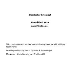 Thanks for listening!
Anna Dibell 2010
anna@kudden.se
This presentation was inspired by the following literature which I highly 
recommend:
Coaching med NLP by Joseph O’Connor & Andrea Lages
Motivation – Livets kärna by Lars‐Eric Uneståhl
 