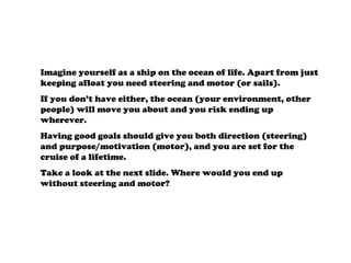 Imagine yourself as a ship on the ocean of life. Apart from just
keeping afloat you need steering and motor (or sails).
If you don’t have either, the ocean (your environment, other
people) will move you about and you risk ending up
wherever.
Having good goals should give you both direction (steering)
and purpose/motivation (motor), and you are set for the
cruise of a lifetime.
Take a look at the next slide. Where would you end up
without steering and motor?
 