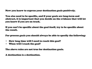 Now you know to express your destination goals positively.
You also need to be specific, and if your goals are long-term and
abstract, it is important that you decide on the evidence that will let
you know if you are on track.
If you can’t be specific about the goal itself, try to be specific about
the result.
For process goals you should always be able to specify the following:
• How long time will I need to reach this goal?
• When will I reach the goal?
The above rules are not true for destination goals.
A destination is a destination.
 