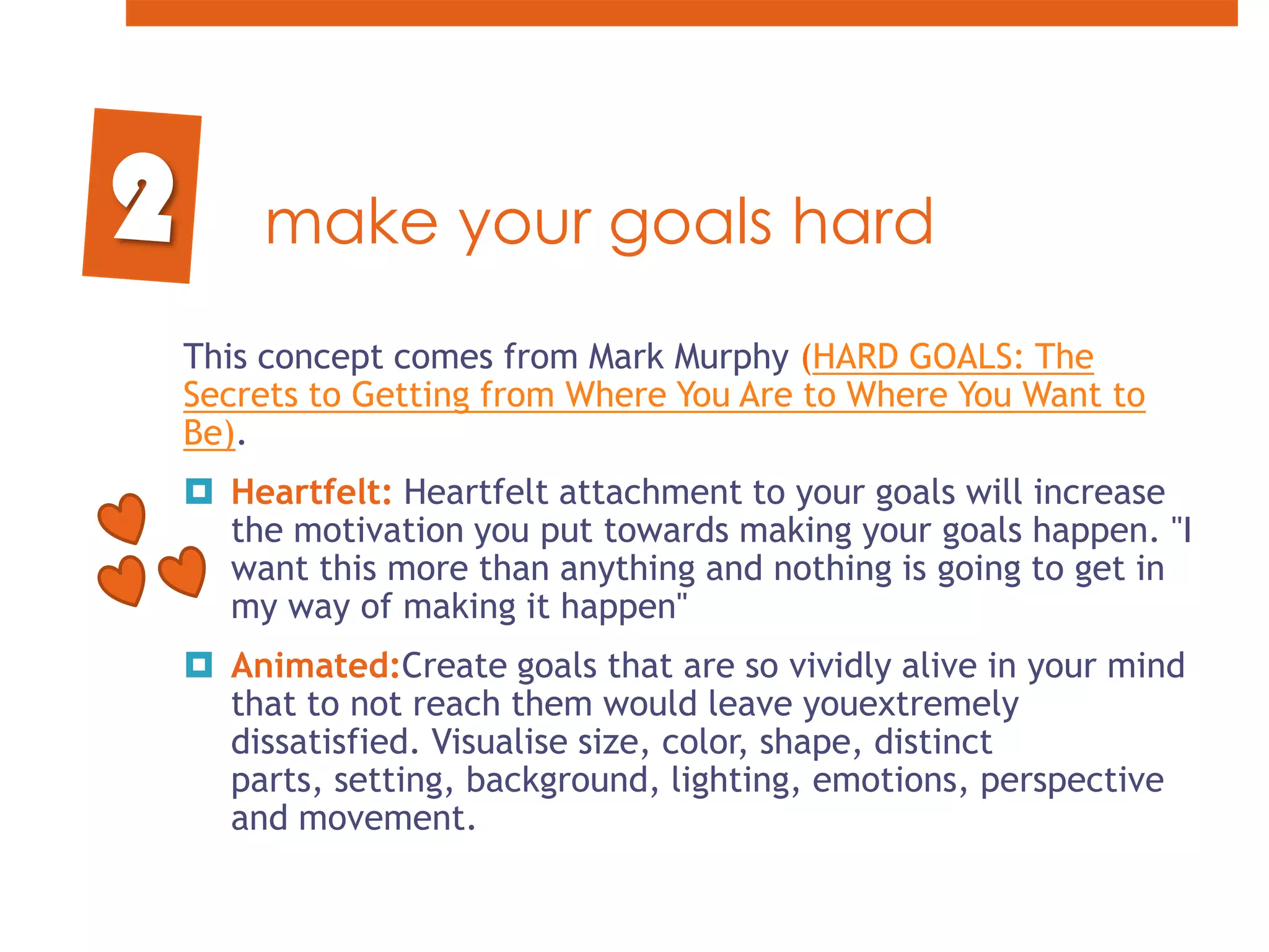 make your goals hard2This concept comes from Mark Murphy (HARD GOALS: The Secrets to Getting from Where You Are to Where You Want to Be). Heartfelt: Heartfelt attachment to your goals will increase the motivation you put towards making your goals happen. "I want this more than anything and nothing is going to get in my way of making it happen"Animated:Create goals that are so vividly alive in your mind that to not reach them would leave youextremely dissatisfied. Visualise size, color, shape, distinct parts, setting, background, lighting, emotions, perspective and movement.