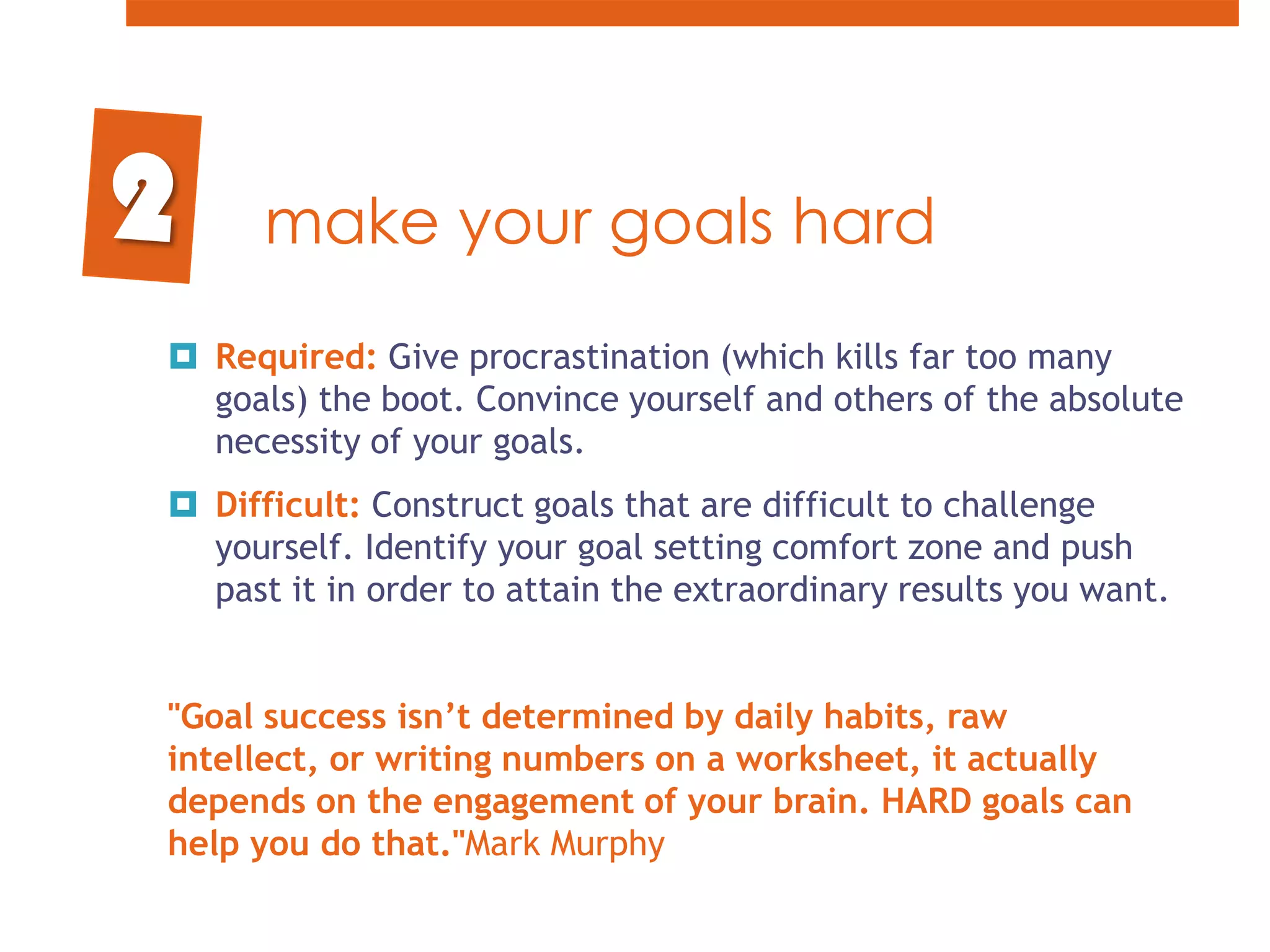 make your goals hardRequired: Give procrastination (which kills far too many goals) the boot. Convince yourself and others of the absolute necessity of your goals. Difficult: Construct goals that are difficult to challenge yourself. Identify your goal setting comfort zone and push past it in order to attain the extraordinary results you want."Goal success isn’t determined by daily habits, raw intellect, or writing numbers on a worksheet, it actually depends on the engagement of your brain. HARD goals can help you do that."Mark Murphy 2