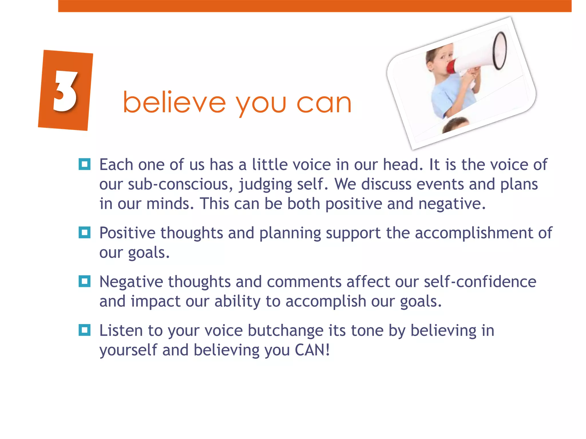 believe you canEach one of us has a little voice in our head. It is the voice of our sub-conscious, judging self. We discuss events and plans in our minds. This can be both positive and negative. Positive thoughts and planning support the accomplishment of our goals. Negative thoughts and comments affect our self-confidence and impact our ability to accomplish our goals.Listen to your voice butchange its tone by believing in yourself and believing you CAN!3