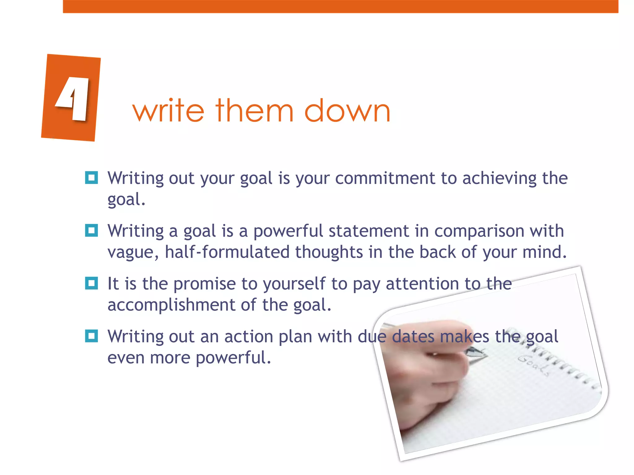 write them downWriting out your goal is your commitment to achieving the goal. Writing a goal is a powerful statement in comparison with vague, half-formulated thoughts in the back of your mind. It is the promise to yourself to pay attention to the accomplishment of the goal. Writing out an action plan with due dates makes the goal even more powerful.4
