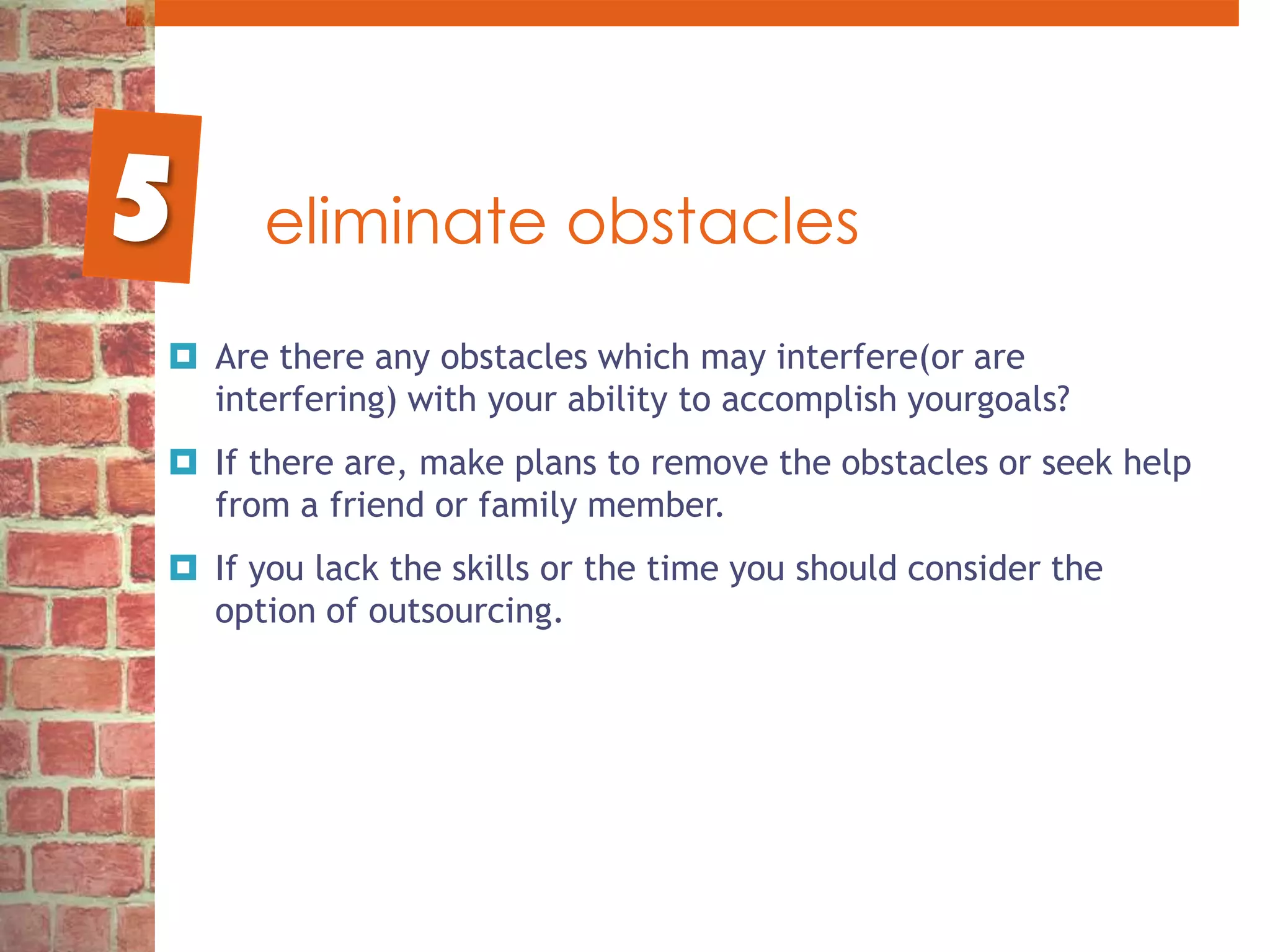eliminate obstaclesAre there any obstacles which may interfere(or are interfering) with your ability to accomplish yourgoals? If there are, make plans to remove the obstacles or seek help from a friend or family member.If you lack the skills or the time you should consider the option of outsourcing. 5