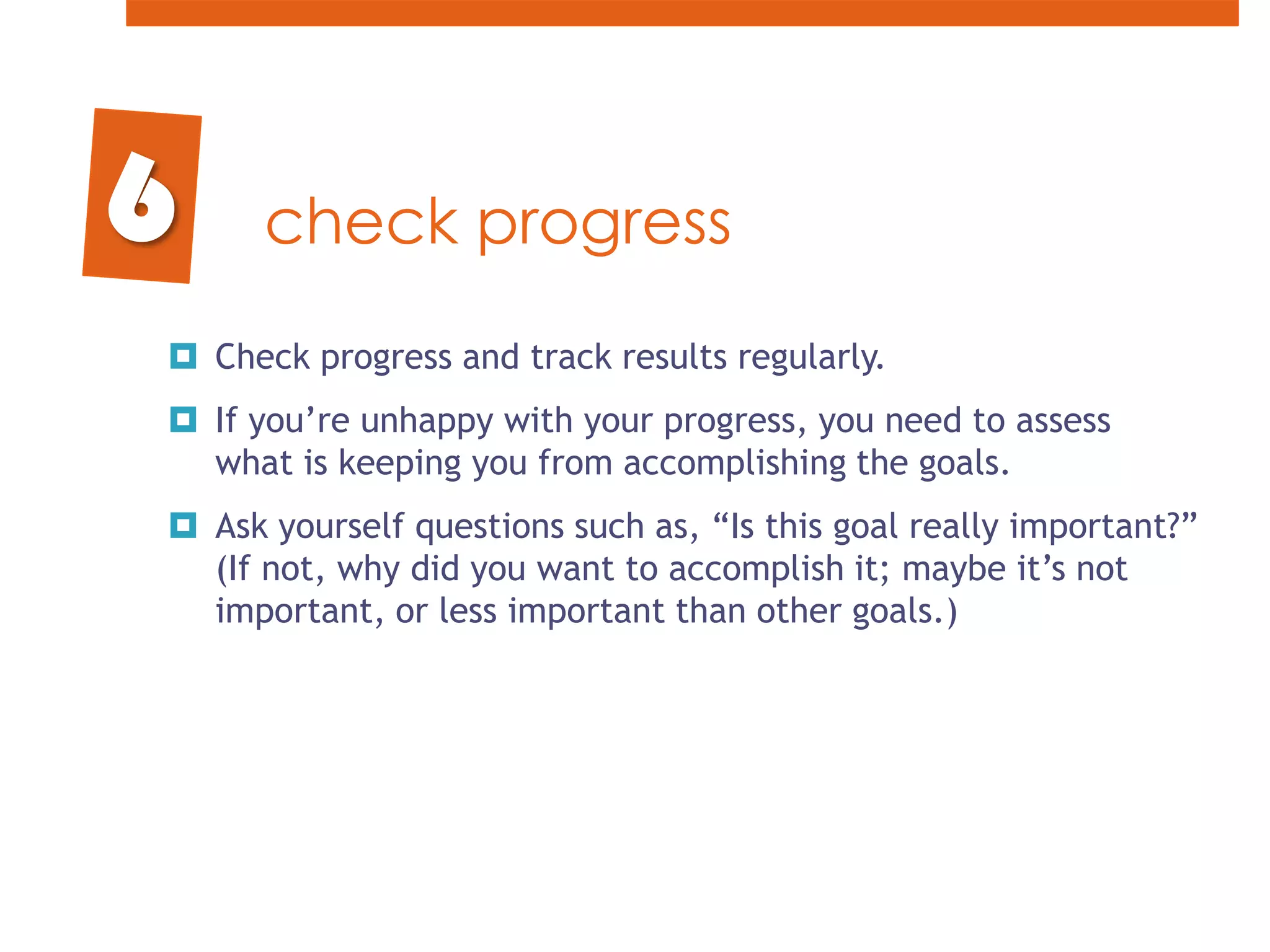check progressCheck progress and track results regularly. If you’re unhappy with your progress, you need to assess what is keeping you from accomplishing the goals. Ask yourself questions such as, “Is this goal really important?” (If not, why did you want to accomplish it; maybe it’s not important, or less important than other goals.)6