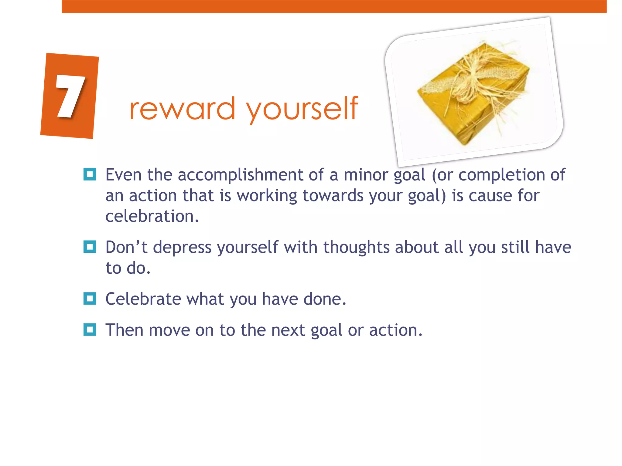 reward yourselfEven the accomplishment of a minor goal (or completion of an action that is working towards your goal) is cause for celebration. Don’t depress yourself with thoughts about all you still have to do. Celebrate what you have done. Then move on to the next goal or action.7