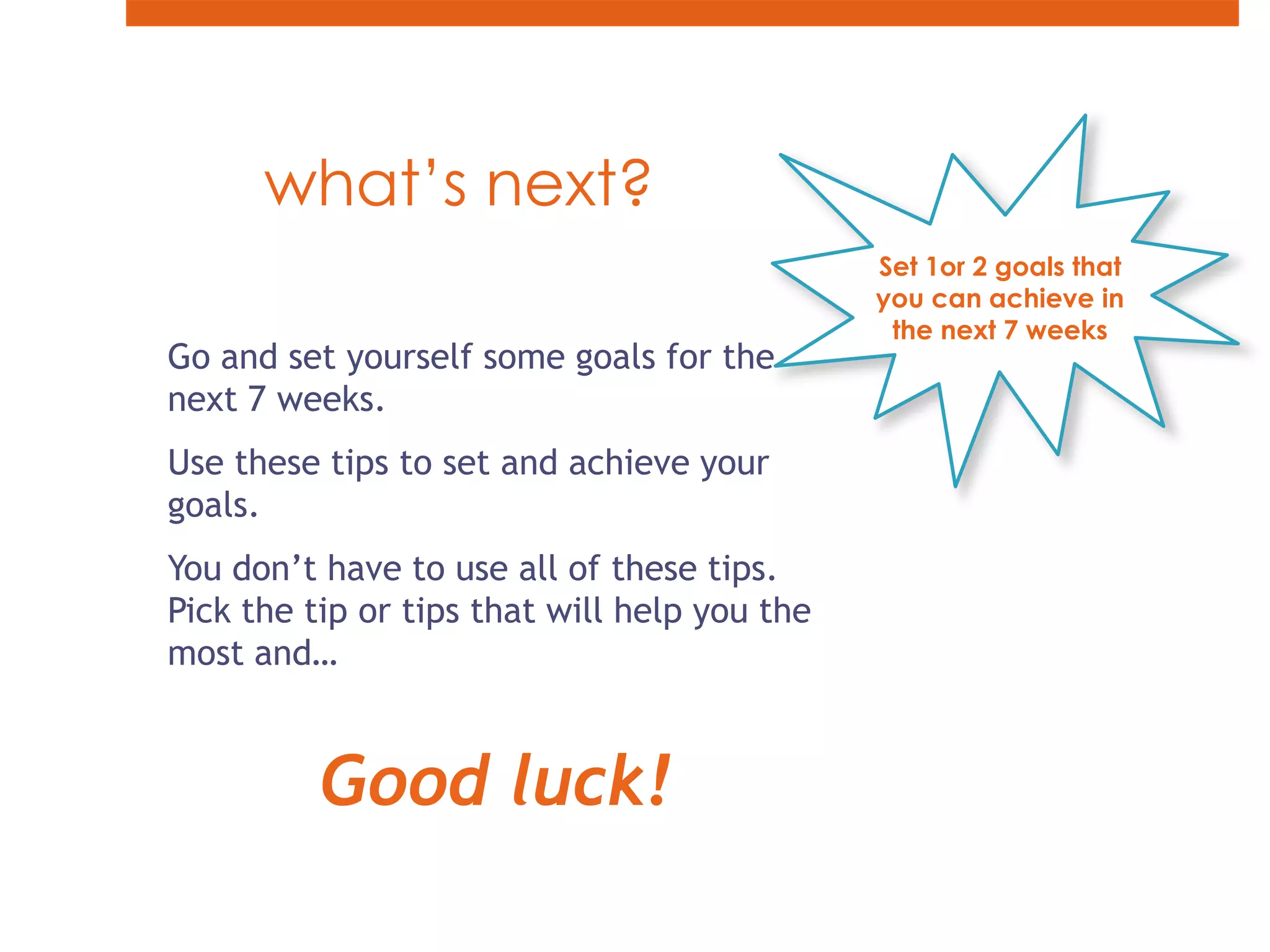 what’s next? Set 1or 2 goals that you can achieve in the next 7 weeksGo and set yourself some goals for the next 7 weeks.Use these tips to set and achieve your goals.You don’t have to use all of these tips. Pick the tip or tips that will help you the most and…Good luck!