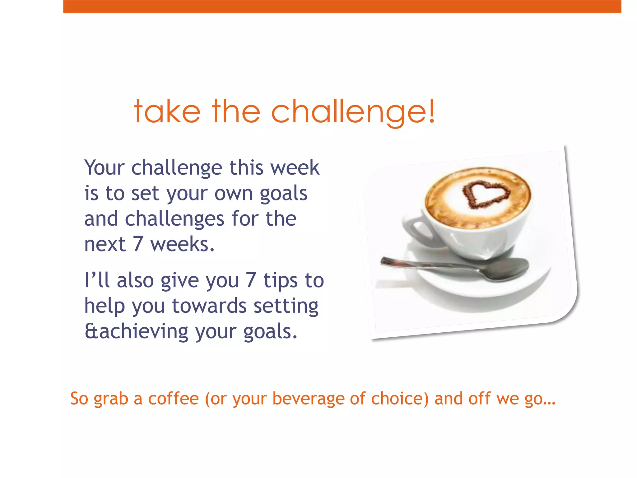 take the challenge!Your challenge this week is to set your own goals and challenges for the next 7 weeks.I’ll also give you 7 tips to help you towards setting & achieving your goals.So grab a coffee (or your beverage of choice) and off we go…