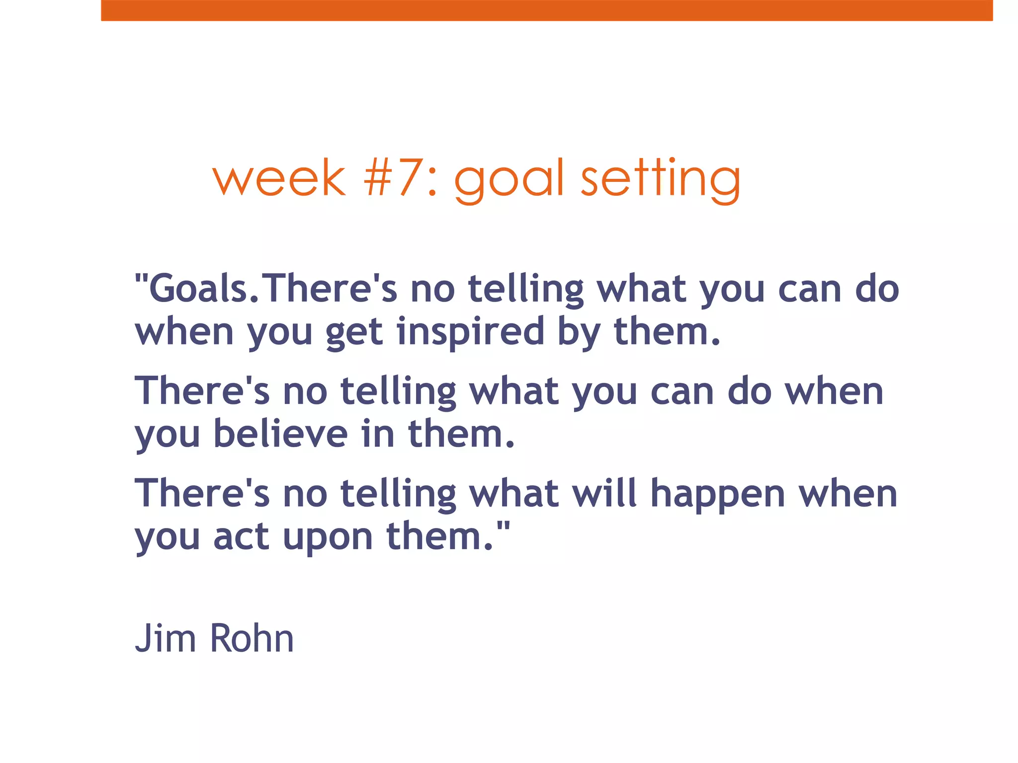 week #7: goal setting"Goals.There's no telling what you can do when you get inspired by them. There's no telling what you can do when you believe in them. There's no telling what will happen when you act upon them."Jim Rohn 