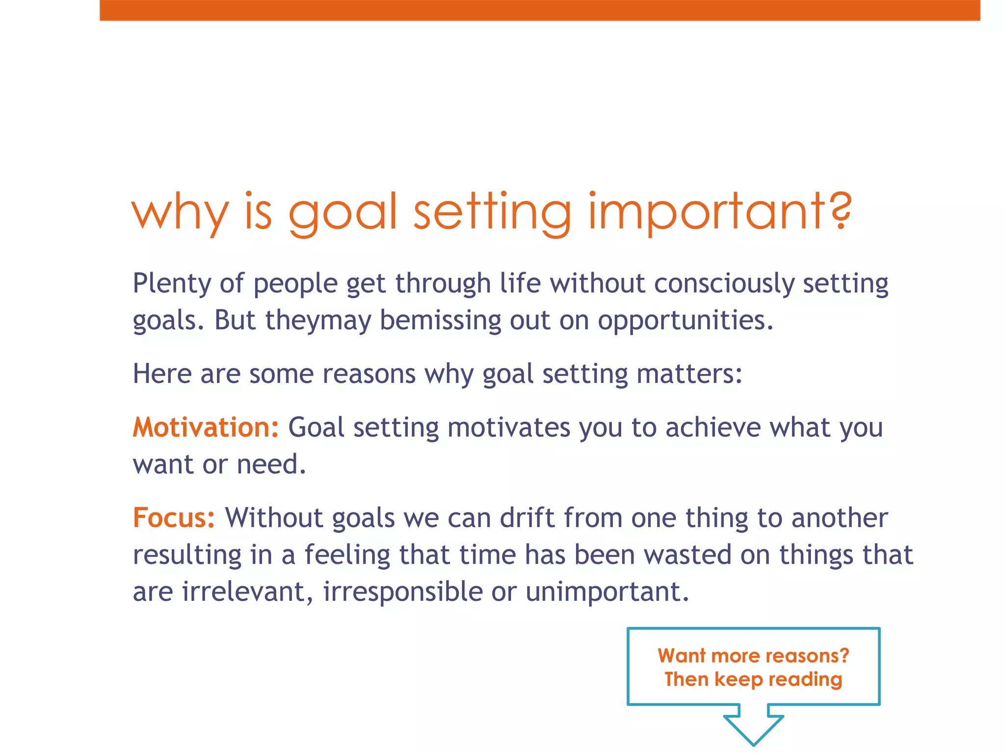 why is goal setting important?Plenty of people get through life without consciously setting goals. But theymay bemissing out on opportunities.Here are some reasons why goal setting matters: Motivation: Goal setting motivates you to achieve what you want or need. Focus: Without goals we can drift from one thing to another resulting in a feeling that time has been wasted on things that are irrelevant, irresponsible or unimportant.Want more reasons? Then keep reading