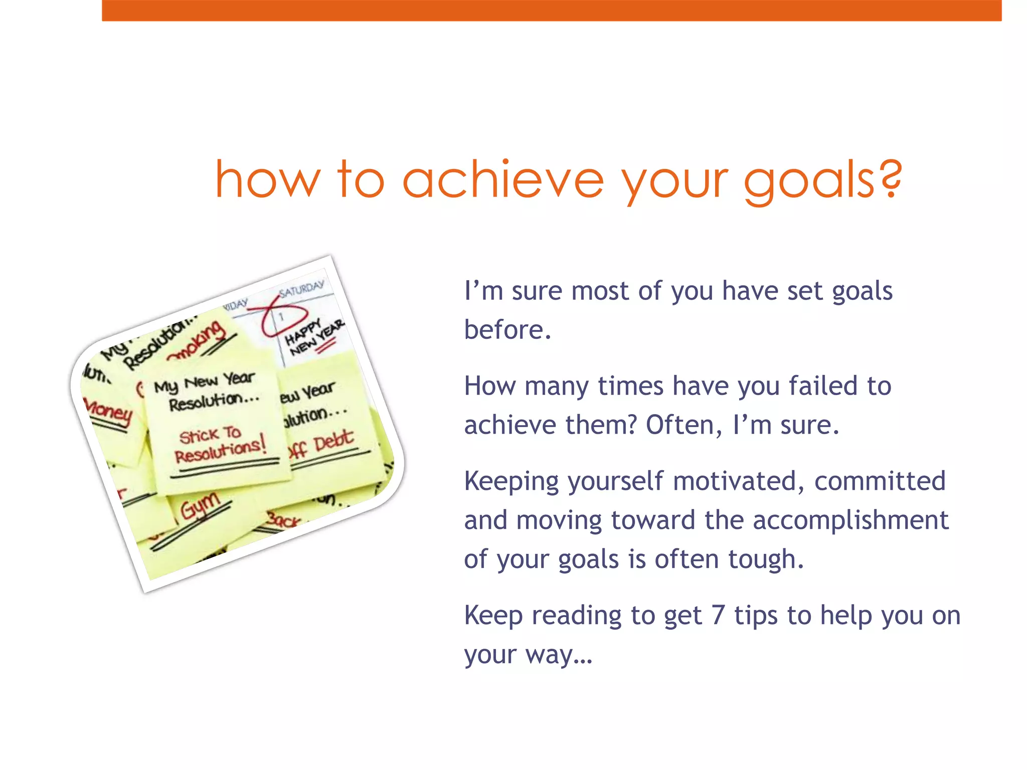 how to achieve your goals?I’m sure most of you have set goals before.How many times have you failed to achieve them? Often, I’m sure.Keeping yourself motivated, committed and moving toward the accomplishment of your goals is often tough.Keep reading to get 7 tips to help you on your way…