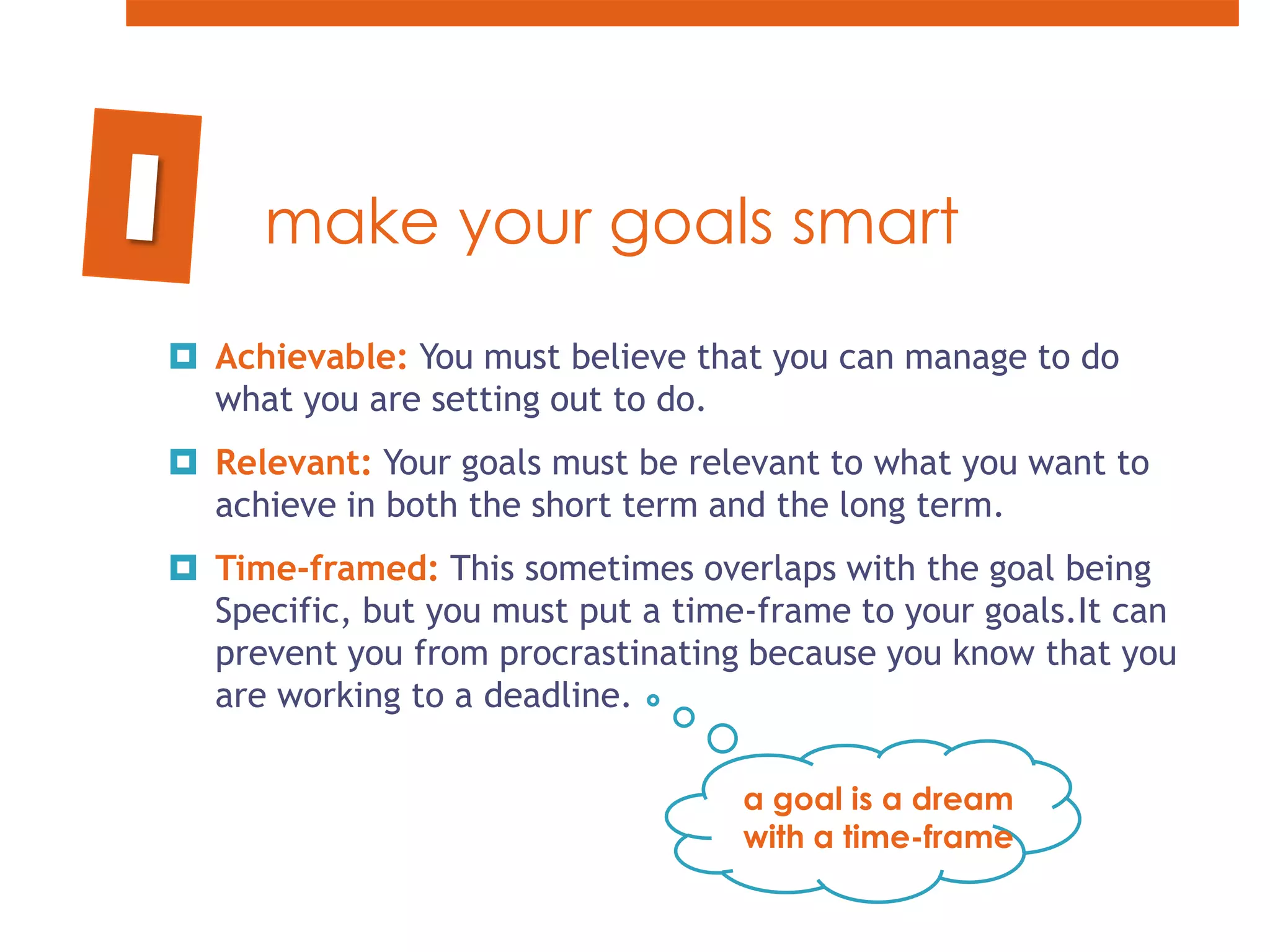 make your goals smartAchievable: You must believe that you can manage to do what you are setting out to do.  Relevant: Your goals must be relevant to what you want to achieve in both the short term and the long term. Time-framed: This sometimes overlaps with the goal being Specific, but you must put a time-frame to your goals.It can prevent you from procrastinating because you know that you are working to a deadline.1a goal is a dream with a time-frame