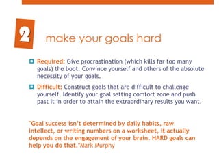 make your goals hardRequired: Give procrastination (which kills far too many goals) the boot. Convince yourself and others of the absolute necessity of your goals. Difficult: Construct goals that are difficult to challenge yourself. Identify your goal setting comfort zone and push past it in order to attain the extraordinary results you want."Goal success isn’t determined by daily habits, raw intellect, or writing numbers on a worksheet, it actually depends on the engagement of your brain. HARD goals can help you do that."Mark Murphy 2