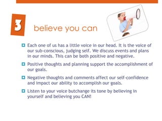 believe you canEach one of us has a little voice in our head. It is the voice of our sub-conscious, judging self. We discuss events and plans in our minds. This can be both positive and negative. Positive thoughts and planning support the accomplishment of our goals. Negative thoughts and comments affect our self-confidence and impact our ability to accomplish our goals.Listen to your voice butchange its tone by believing in yourself and believing you CAN!3