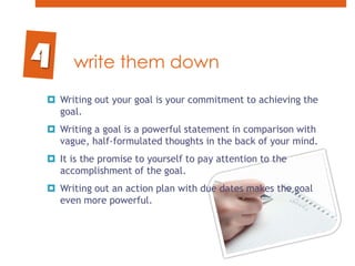 write them downWriting out your goal is your commitment to achieving the goal. Writing a goal is a powerful statement in comparison with vague, half-formulated thoughts in the back of your mind. It is the promise to yourself to pay attention to the accomplishment of the goal. Writing out an action plan with due dates makes the goal even more powerful.4